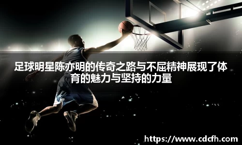 足球明星陈亦明的传奇之路与不屈精神展现了体育的魅力与坚持的力量