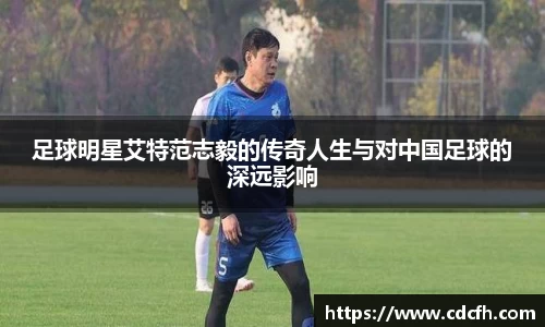 足球明星艾特范志毅的传奇人生与对中国足球的深远影响