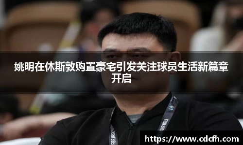 姚明在休斯敦购置豪宅引发关注球员生活新篇章开启