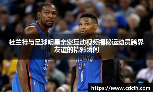 杜兰特与足球明星亲密互动视频揭秘运动员跨界友谊的精彩瞬间