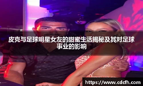 皮克与足球明星女友的甜蜜生活揭秘及其对足球事业的影响