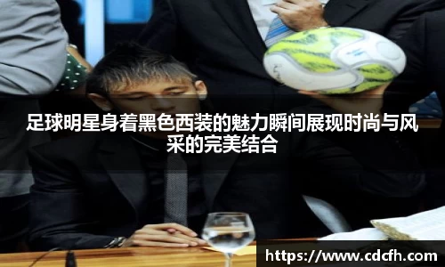足球明星身着黑色西装的魅力瞬间展现时尚与风采的完美结合